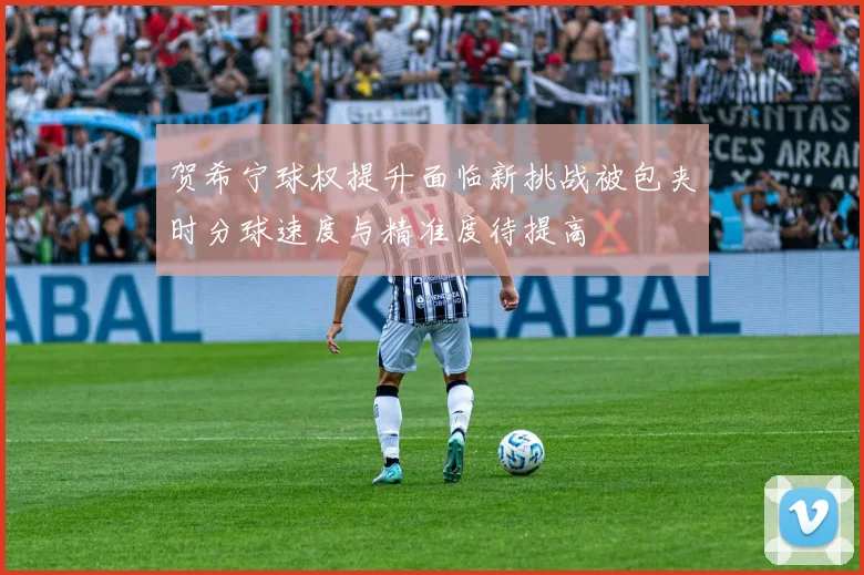 贺希宁球权提升面临新挑战被包夹时分球速度与精准度待提高