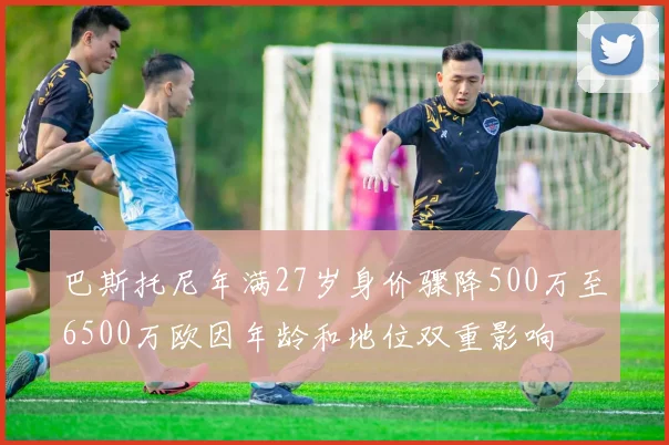 巴斯托尼年满27岁身价骤降500万至6500万欧因年龄和地位双重影响