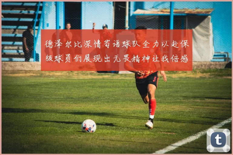 德泽尔比深情寄语球队全力以赴保级球员们展现出无畏精神让我倍感自豪