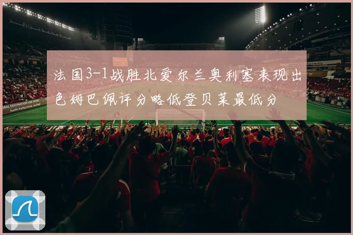 法国3-1战胜北爱尔兰奥利塞表现出色姆巴佩评分略低登贝莱最低分