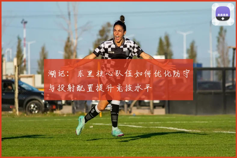 湖记：东里核心队伍如何优化防守与投射配置提升竞技水平