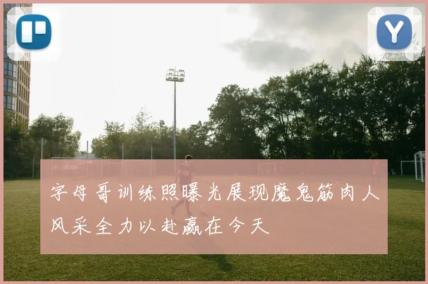 字母哥训练照曝光展现魔鬼筋肉人风采全力以赴赢在今天