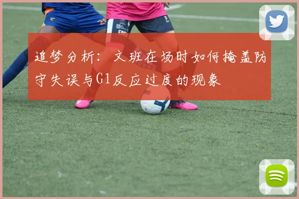 追梦分析：文班在场时如何掩盖防守失误与G1反应过度的现象