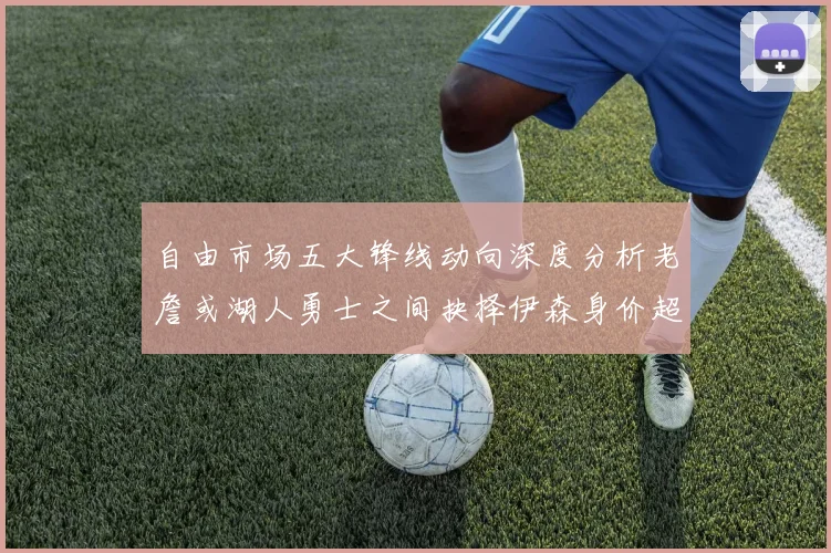 自由市场五大锋线动向深度分析老詹或湖人勇士之间抉择伊森身价超2000万