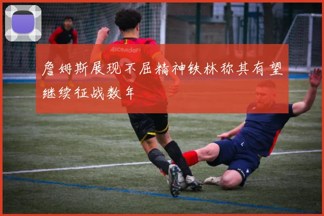 詹姆斯展现不屈精神铁林称其有望继续征战数年