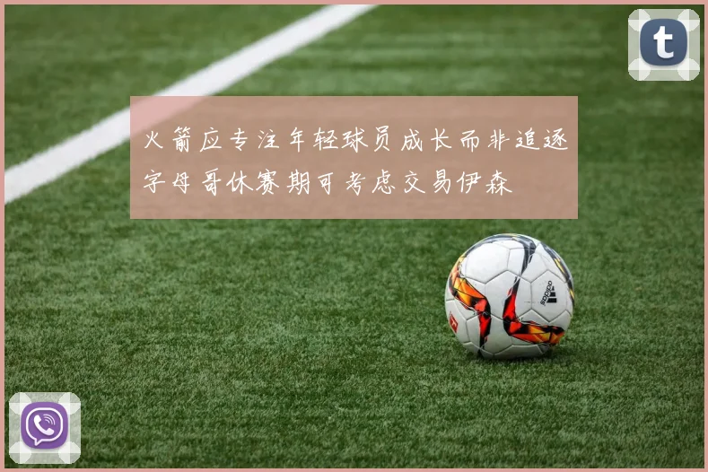 火箭应专注年轻球员成长而非追逐字母哥休赛期可考虑交易伊森