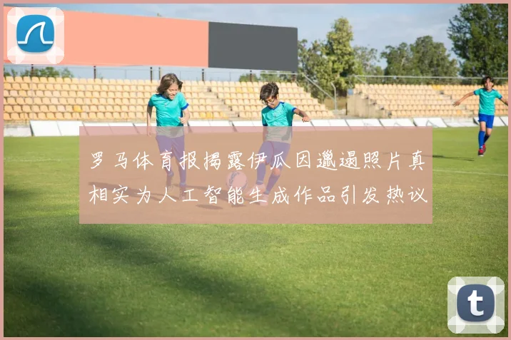 罗马体育报揭露伊瓜因邋遢照片真相实为人工智能生成作品引发热议