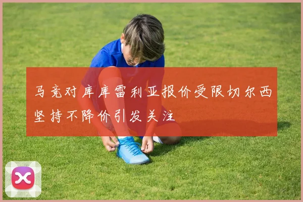 马竞对库库雷利亚报价受限切尔西坚持不降价引发关注
