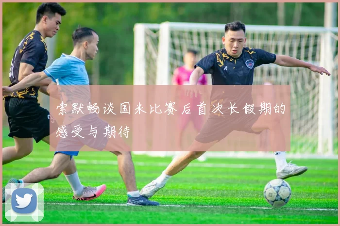 索默畅谈国米比赛后首次长假期的感受与期待