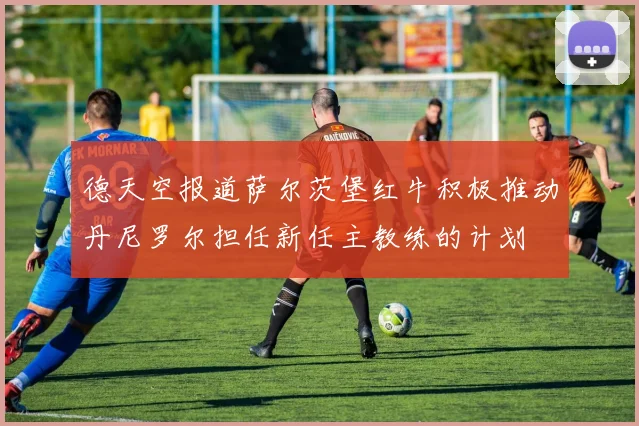 德天空报道萨尔茨堡红牛积极推动丹尼罗尔担任新任主教练的计划
