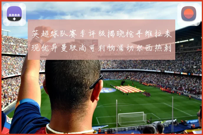 英超球队赛季评级揭晓枪手维拉表现优异曼联尚可利物浦切尔西热刺需努力