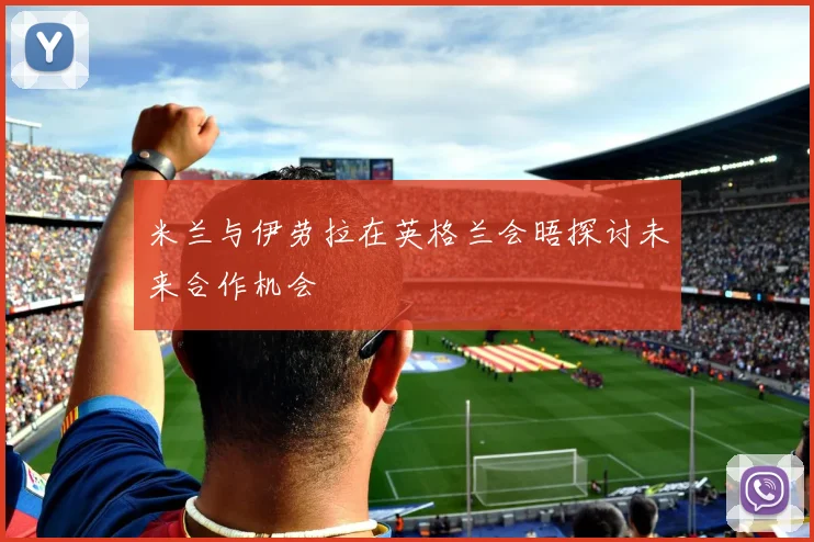 米兰与伊劳拉在英格兰会晤探讨未来合作机会