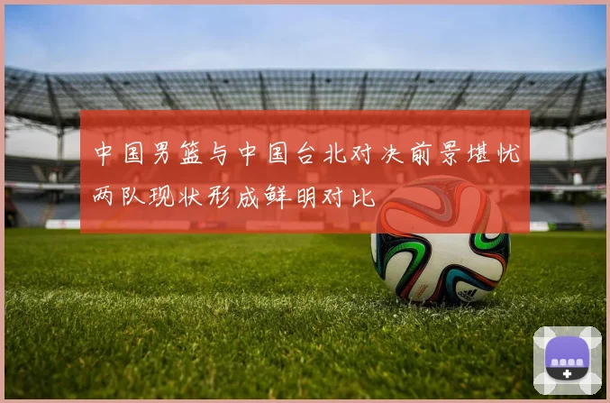 中国男篮与中国台北对决前景堪忧两队现状形成鲜明对比