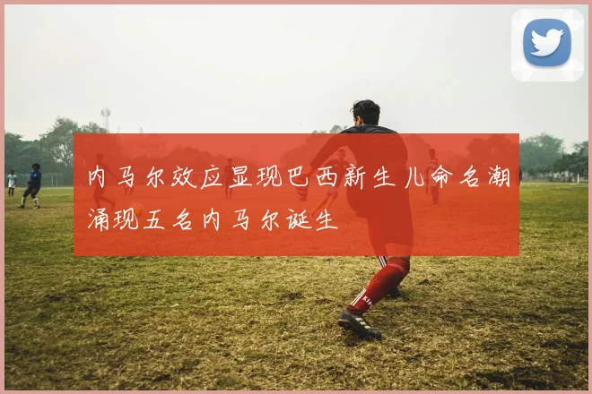 内马尔效应显现巴西新生儿命名潮涌现五名内马尔诞生