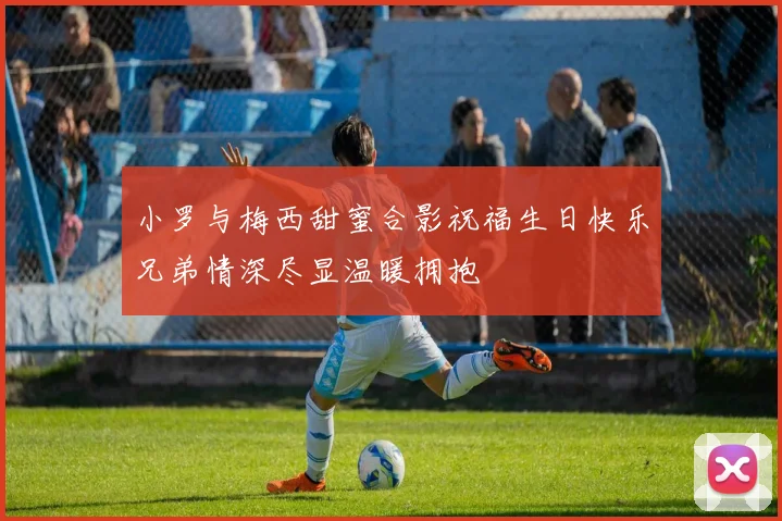 小罗与梅西甜蜜合影祝福生日快乐兄弟情深尽显温暖拥抱