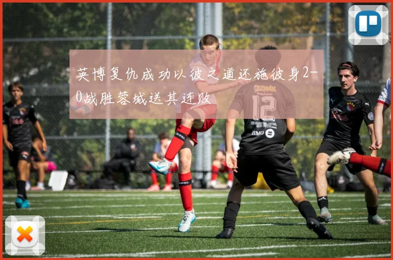 英博复仇成功以彼之道还施彼身2-0战胜蓉城送其连败