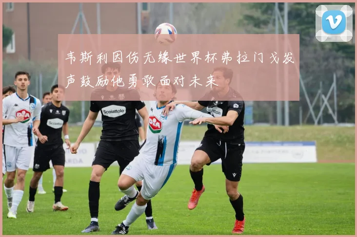 韦斯利因伤无缘世界杯弗拉门戈发声鼓励他勇敢面对未来