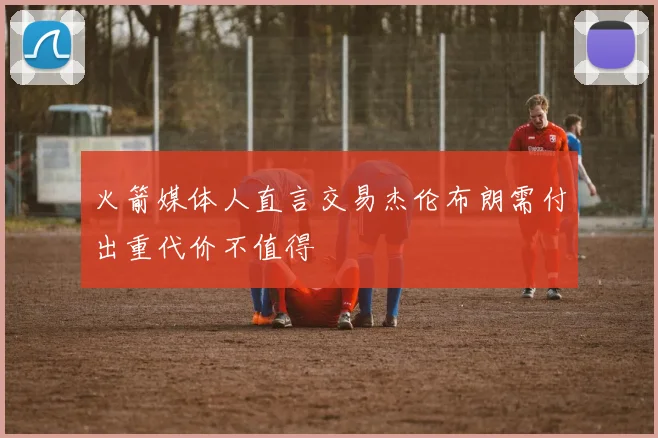 火箭媒体人直言交易杰伦布朗需付出重代价不值得