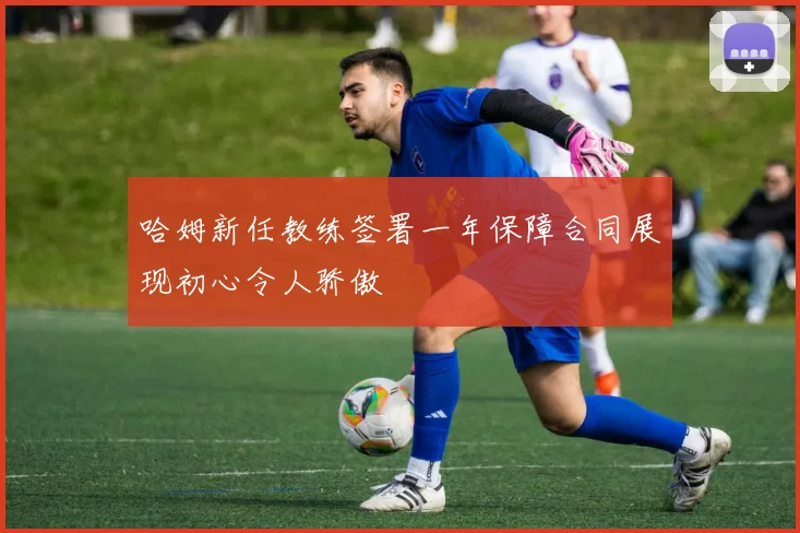 哈姆新任教练签署一年保障合同展现初心令人骄傲