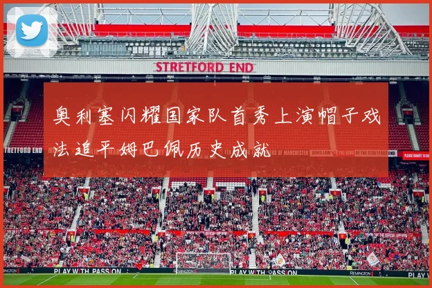 奥利塞闪耀国家队首秀上演帽子戏法追平姆巴佩历史成就